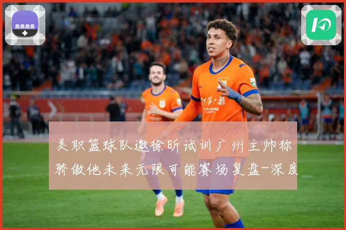 美职篮球队邀徐昕试训广州主帅称骄傲他未来无限可能赛场复盘-深度解析