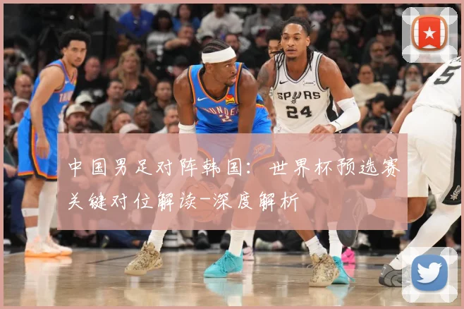 中国男足对阵韩国：世界杯预选赛关键对位解读-深度解析