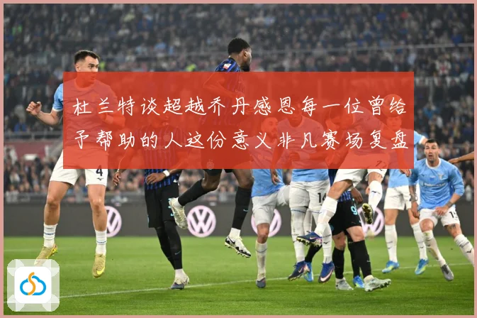 杜兰特谈超越乔丹感恩每一位曾给予帮助的人这份意义非凡赛场复盘-深度解析