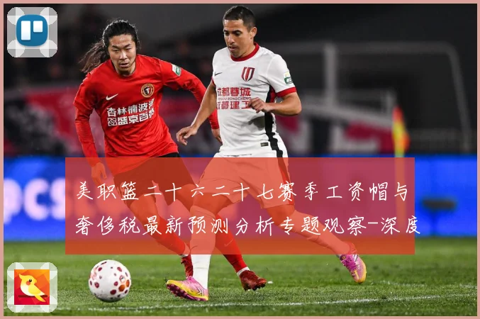 美职篮二十六二十七赛季工资帽与奢侈税最新预测分析专题观察-深度解析