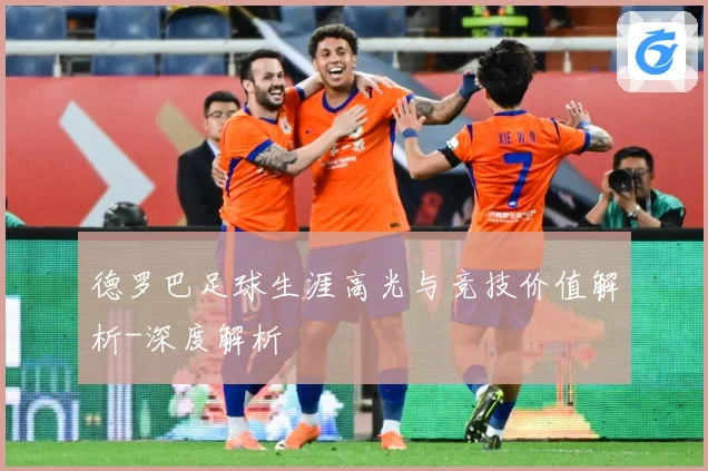 德罗巴足球生涯高光与竞技价值解析-深度解析