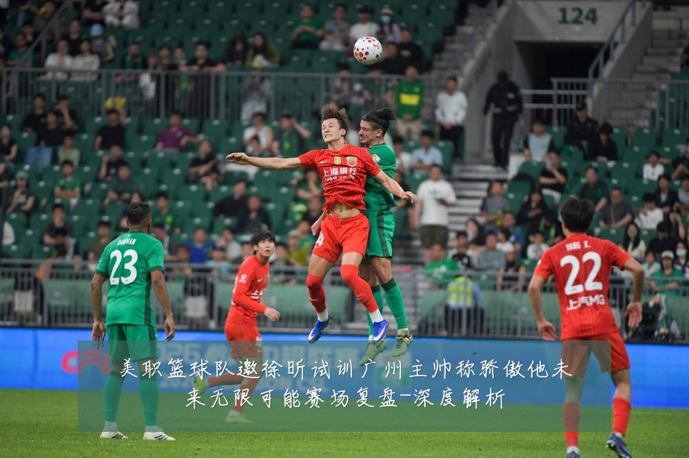 美职篮球队邀徐昕试训广州主帅称骄傲他未来无限可能赛场复盘-深度解析